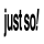 JUST SO!